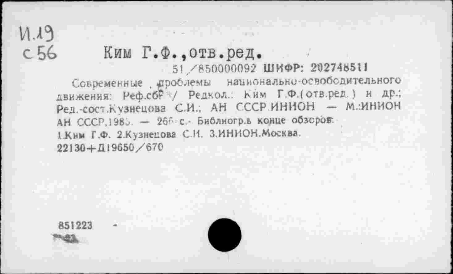 ﻿идэ
с56 Ким Г.Ф.»отв.ред.
51/850000092 ШИФР: 202748511
Современные проблемы национально-освободительного движения: Реф.сбг/ Редкол.: Ким Г.Ф.( отв.ред.) и др.; Ред.-сост.Кузнецова С.И.; АН СССР ИНИОН — М.:ИНИОН АН СССР, 1985. — 26'" с.- Библиогр.в конце обзоров.
(.Ким Г.Ф. 2.Кузнецова С И. З.ИНИОН.Москва.
22130+Д19650/670
851223 "«к